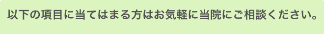 以下の項目に当てはまる方はお気軽に当院にご相談ください。